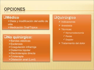 Quirúrgico Indicaciones Anestesia Técnicas: Hemorroidectomía Pexias Doppler Tratamiento del dolor No quirúrgico: Bandas elásticas Esclerosis Coagulación infrarroja Diatermia bipolar Electroterapia directa Crioterapia Dilatación anal (Lord) Médico Dieta y modificación del estilo de vida Medicación Oral/Tópica 