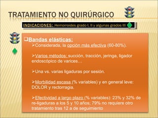 INDICACIONES:  Hemorroides grado I, II y algunas grados III Bandas elásticas: Considerada, la  opción más efectiva  (60-80%). Varios métodos:  succión, tracción, jeringa, ligador endoscópico de varices… Una vs. varias ligaduras por sesión. Morbilidad escasa  (% variables) y en general leve: DOLOR y rectorragia. Efectividad a largo plazo  (% variables): 23% y 32% de re-ligaduras a los 5 y 10 años; 79% no requiere otro tratamiento tras 12 a de seguimiento 