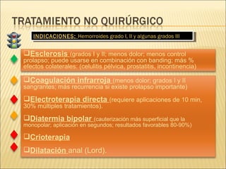 INDICACIONES:  Hemorroides grado I, II y algunas grados III Coagulación infrarroja  (menos dolor; grados I y II sangrantes; más recurrencia si existe prolapso importante) Electroterapia directa  (requiere aplicaciones de 10 min, 30% múltiples tratamientos). Diatermia bipolar  (cauterización más superficial que la monopolar; aplicación en segundos; resultados favorables 80-90%) Crioterapia Dilatación  anal (Lord). Esclerosis  (grados I y II; menos dolor; menos control prolapso; puede usarse en combinación con banding; más % efectos colaterales: (celulitis pélvica, prostatitis, incontinencia) 