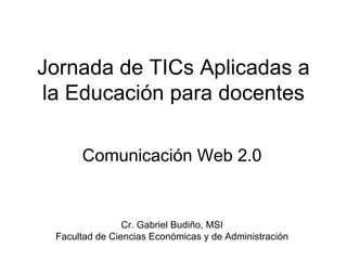 Jornada de TICs Aplicadas a la Educación para docentes Comunicación Web 2.0 Cr. Gabriel Budiño, MSI Facultad de Ciencias Económicas y de Administración 