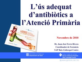 L’ús adequat d’antibiòtics a l’Atenció Primària Novembre de 2010 Dr. Juan José Ferro Rivera Coordinador de Farmàcia SAP Baix Llobregat Centre 