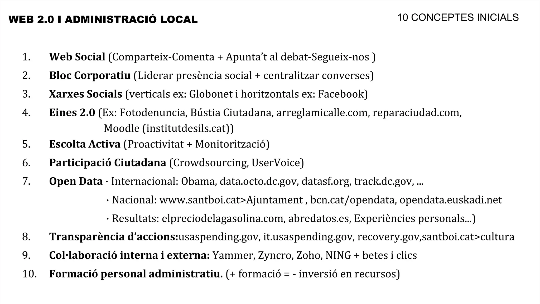 WEB 2.0 I ADMINISTRACIÓ LOCAL                                                                                                                                                                       10 CONCEPTES INICIALS


  1.	
          Web	
  Social	
  (Comparteix-­‐Comenta	
  +	
  Apunta’t	
  al	
  debat-­‐Segueix-­‐nos	
  )
  2.	
          Bloc	
  Corporatiu	
  (Liderar	
  presència	
  social	
  +	
  centralitzar	
  converses)
  3.	
          Xarxes	
  Socials	
  (verticals	
  ex:	
  Globonet	
  i	
  horitzontals	
  ex:	
  Facebook)
  4.	
   Eines	
  2.0	
  (Ex:	
  Fotodenuncia,	
  Bústia	
  Ciutadana,	
  arreglamicalle.com,	
  reparaciudad.com,
  	
  	
  	
  	
  	
  	
  	
  	
  	
  	
  	
  	
  	
  	
  	
  	
  	
  	
  	
  	
  	
  	
  	
  	
  	
  	
  	
  	
  	
  	
  	
  	
  	
  Moodle	
  (institutdesils.cat))
  5.	
   Escolta	
  Activa	
  (Proactivitat	
  +	
  Monitorització)
  6.	
          Participació	
  Ciutadana	
  (Crowdsourcing,	
  UserVoice)
  7.	
          Open	
  Data	
  ·	
  Internacional:	
  Obama,	
  data.octo.dc.gov,	
  datasf.org,	
  track.dc.gov,	
  ...
  	
  	
  	
  	
  	
  	
  	
  	
  	
  	
  	
  	
  	
  	
  	
  	
  	
  	
  	
  	
  	
  	
  	
  	
  	
  	
  	
  	
  	
  	
  	
  	
  	
  	
  ·	
  Nacional:	
  www.santboi.cat>Ajuntament	
  ,	
  bcn.cat/opendata,	
  opendata.euskadi.net	
  	
  	
  	
  	
  	
  	
  
  	
  	
  	
  	
  	
  	
  	
  	
  	
  	
  	
  	
  	
  	
  	
  	
  	
  	
  	
  	
  	
  	
  	
  	
  	
  	
  	
  	
  	
  	
  	
  	
  	
  	
  ·	
  Resultats:	
  elpreciodelagasolina.com,	
  abredatos.es,	
  Experiències	
  personals...)
  8.	
          Transparència	
  d’accions:usaspending.gov,	
  it.usaspending.gov,	
  recovery.gov,santboi.cat>cultura
  9.	
          Col·laboració	
  interna	
  i	
  externa:	
  Yammer,	
  Zyncro,	
  Zoho,	
  NING	
  +	
  betes	
  i	
  clics
  10.	
   Formació	
  personal	
  administratiu.	
  (+	
  formació	
  =	
  -­‐	
  inversió	
  en	
  recursos)
 