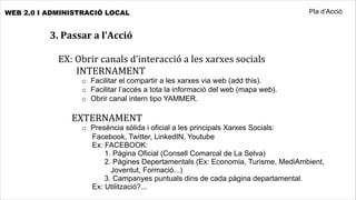 WEB 2.0 I ADMINISTRACIÓ LOCAL                                                         Pla d’Acció


          3.	
  Passar	
  a	
  l’Acció

            EX:	
  Obrir	
  canals	
  d’interacció	
  a	
  les	
  xarxes	
  socials
            	
  	
  	
  	
  	
  	
  	
  	
  INTERNAMENT
                     o Facilitar el compartir a les xarxes via web (add this).
                     o Facilitar l’accés a tota la informació del web (mapa web).
                     o Obrir canal intern tipo YAMMER.

            	
  	
  	
  	
  	
  	
  EXTERNAMENT
                     o Presència sòlida i oficial a les principals Xarxes Socials:
                       Facebook, Twitter, LinkedIN, Youtube
                       Ex: FACEBOOK:
                           1. Pàgina Oficial (Consell Comarcal de La Selva)
                           2. Pàgines Depertamentals (Ex: Economia, Turisme, MediAmbient,
                             Joventut, Formació...)
                           3. Campanyes puntuals dins de cada pàgina departamental.
                       Ex: Utilització?...
 