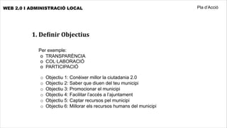 WEB 2.0 I ADMINISTRACIÓ LOCAL                                            Pla d’Acció




          1.	
  DeHinir	
  Objectius

            	
  Per exemple:
             o TRANSPARÈNCIA
             o COL·LABORACIÓ
             o PARTICIPACIÓ

             o   Objectiu 1: Conèixer millor la ciutadania 2.0
             o   Objectiu 2: Saber que diuen del teu municipi
             o   Objectiu 3: Promocionar el municipi
             o   Objectiu 4: Facilitar l’accés a l’ajuntament
             o   Objectiu 5: Captar recursos pel municipi
             o   Objectiu 6: Millorar els recursos humans del municipi
 