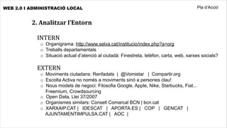 WEB 2.0 I ADMINISTRACIÓ LOCAL                                                             Pla d’Acció


          2.	
  Analitzar	
  l’Entorn

            INTERN
             o Organigrama: http://www.selva.cat/institucio/index.php?a=org
             o Treballs departamentals
             o Situació actual d’atenció al ciutadà: Finestreta, telèfon, carta, web, xarxes socials?

            EXTERN
             o Moviments ciutadans: Renfadats | @Vomistar | Compartir.org
             o Escolta Activa no només a moviments sinó a persones clau!
             o Nous models de negoci: Filosofia Google, Apple, Nike, Starbucks, Fiat...
               Freemium, Crowdsourcing
             o Open Data, Llei 37/2007
             o Organismes similars: Consell Comarcal BCN | bcn.cat
             o XARXAIP.CAT | IDESCAT | APORTA.ES | COP | GENCAT |
               AJUNTAMENTIMPULSA.CAT | AOC |
 