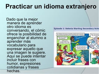 Practicar un idioma extranjero
Dado que la mejor
manera de aprender
otro idioma es
conversando, el cómic
ofrece la posibilidad de
enganchar al alumno a
aprender más
vocabulario para
expresar aquello que
una imagen le sugiere.
Aquí se puede intentar
incluir frases con
humor, expresiones
cotidianas y frases
hechas.

 