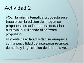 Actividad 2
Con

la misma temática propuesta en el
trabajo con la edición de imagen se
propone la creación de una narración
audiovisual utilizando el software
propuesto.
En este caso la actividad se enriquece
con la posibilidad de incorporar recursos
de audio y la grabación de la propia voz.

 