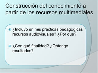 Construcción del conocimiento a
partir de los recursos multimediales


¿Incluyo en mis prácticas pedagógicas
recursos audiovisuales? ¿Por qué?



¿Con qué finalidad? ¿Obtengo
resultados?

 