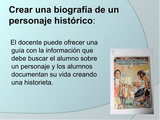 Crear una biografía de un
personaje histórico:
El docente puede ofrecer una
guía con la información que
debe buscar el alumno sobre
un personaje y los alumnos
documentan su vida creando
una historieta.

 
