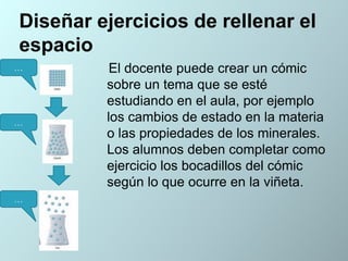 Diseñar ejercicios de rellenar el
espacio
…

…

…

El docente puede crear un cómic
sobre un tema que se esté
estudiando en el aula, por ejemplo
los cambios de estado en la materia
o las propiedades de los minerales.
Los alumnos deben completar como
ejercicio los bocadillos del cómic
según lo que ocurre en la viñeta.

 