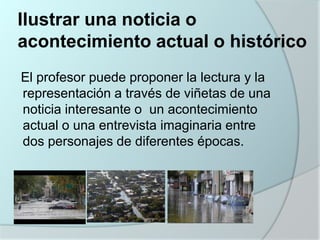 Ilustrar una noticia o
acontecimiento actual o histórico
El profesor puede proponer la lectura y la
representación a través de viñetas de una
noticia interesante o un acontecimiento
actual o una entrevista imaginaria entre
dos personajes de diferentes épocas.

 