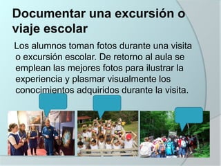 Documentar una excursión o
viaje escolar
Los alumnos toman fotos durante una visita
o excursión escolar. De retorno al aula se
emplean las mejores fotos para ilustrar la
experiencia y plasmar visualmente los
conocimientos adquiridos durante la visita.

 