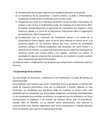d) Consideramos que la sobre edad no es un problema presente en la escuela.
e) La inasistencia de los estudiantes a nuestro criterio, se debe a enfermedades,
condiciones climáticas (los estudiantes viven en zona rural).
f) Estudiantes que están en el albergue estudiantil, en días feriados intermedios, no
vuelven y esto retrasa el rendimiento escolar. Sin embargo en el ciclo lectivo 2017,
ha bajado considerablemente el porcentaje de inasistencia con respecto a años
anteriores debido a la firma de un documento Institucional sobre el seguimiento
de inasistencias, “Acta Compromiso”.
g) Consideramos que en ocasiones, los estudiantes asisten a un tramo de la
escolaridad en forma regular; pero no así en otras materias en contra turno, si la
asistencia regular en los distintos talleres del C.A.J., (Centro de Actividades
Juveniles), porque le ofrecen propuestas más atractivas, son extra áulicas y a
elección de los mismos. La acción más importante que se realizó fue el proyecto de
retención escolar que incluyó visitas a los hogares, reuniones con padres, el
resultados en algunas instancias fue satisfactorio, en ocasiones se pudo visualizar
poco compromiso por parte de los padres.
Se propone volver a implementar este proyecto que compromete a Institución, padres y
alumnos.
< El aprendizaje de los alumnos.
Los porcentajes de promoción y repitencia se han modificado a lo largo del tiempo en
forma favorable.
Los estudiantes que tuvieron que asistir a diciembre marzo y aprobaron, lo hicieron por
ayuda de maestras particulares, otros por su dedicación y estudio. Además en ésta
Institución, los estudiantes que aprobaron todas las materias, se fueron antes, esto
posibilitó que los estudiantes que presentaban problemas, evolucionan favorablemente
y a los estudiantes que necesitan un refuerzo, se proponen que los profesores con horas
Institucionales, le expliquen a los mismos los distintos temas que no entendieron.
Cuando falte un docente, no se debería tomar evaluaciones, sino retomar lo
anteriormente visto. Además organizarse para tomar evaluaciones o trabajos prácticos
entre los docentes para que no se superpongan los días.
 