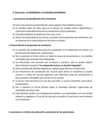 2° Dimensión: LA ENSEÑANZA Y SU RÉGIMEN ACADÉMICO
< Los procesos de planificación de la enseñanza.
En torno a los procesos de planificación como aspecto crítico debemos marcar.
a) Se modifica todos los años; pero en el último, los cambios fueron significativos y
continuaron favorablemente para la aprehensión de los contenidos.
b) Se puede establecer acuerdos por área y por curso
c) Revisar los contenidos de los mismos, coordinar con los docentes del ciclo básico, con
los docentes de la especialidad con los temas a enseñar.
< El desarrollo de las propuestas de enseñanza.
a) La cuestión más problemática para los estudiantes es la elaboración de análisis y la
presentación de explicación, comprensión.
b) No se presenta en forma similar en todas las áreas de conocimiento y si se diseñan
actividades para entender éstas dificultades.
c) Las dificultades más comunes son la lectura y escritura, esto se puede mejorar
desarrollando el proyecto “La compresión lectura, un desafío integrador”.
d) Libros de textos de distintas asignaturas, soporte papel (diarios, revistas) web.
e) Los mecanismos de socialización de recursos para pensar la enseñanza se puede
construir a través de recursos didácticos para diferentes áreas de conocimiento o
para compartir actividades que se hacen en la escuela.
f) El recurso más frecuente es el uso del aula-taller, y recurso materiales como libros,
computadoras.
g) Van a impactar en forma positiva según la estrategia utilizada, organizando las
actividades por área o año.
h) Cada docente cambió sus estrategias de acuerdo a sus necesidades y el curso donde
importe su asignatura. El uso de los recursos es acorde a la que hay en ese momento
en la Institución.
< Los procesos y criterios de evaluación y promoción de los aprendizajes.
 