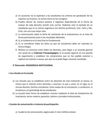 a) En ocasiones no se explicitan a los estudiantes los criterios de aprobación de los
espacios curriculares, no somos claros en las consignas.
b) Pueden afectar de manera positiva ó negativas dependiendo de la forma de
evaluar de cada docente, lección oral, escrita. Podemos citar el ejemplo de un
estudiante que en la misma asignatura con distinto profesor/a, (1er. Ciclo y 2do.
Ciclo, con una tuvo mejor nota.
c) La comunicación sobre la fecha de realización de la evaluaciones no se hace de
forma permanente; pero sí los resultados obtenidos.
d) Sí, la incidencia en la nota final es fundamental.
e) Si, se consideran todos los ítems ya que los estudiantes debe ser valorado en
forma íntegra.
f) Realizar un consenso entre todos los docentes, para llegar a un acuerdo general
con ayuda de un Gabinete Psicopedagógico. Si se puede registrar en una planilla
de seguimiento y establecer los compromisos que se han podido sostener y
explicar los motivos o causas, por que no se pudo llegar a buenos resultados.
3° Dimensión: PEDADÓGICA INSTITUCIONAL
< Los vínculos en la escuela.
a) Los vínculos que se establecen entre los docentes de esta institución es bueno, lo
mismo que la relación entre docentes y alumnos, lo que a veces no se logra es el
vínculo docente, familia y estudiante. Estos modos de no vinculación, si condiciona la
enseñanza y el aprendizaje de los estudiantes.
b) La escuela tiene forma de establecer vínculos mediante el Acta de Compromiso de
inasistencia, tercer materia, pasantías, talleres o jornadas Institucionales.
< Canales de comunicación e instancia de participación.
a) Cuaderno de comunicación, página web, E-mail, teléfono celular.
 