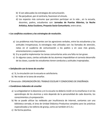 b) Sí son adecuadas las estrategias de comunicación.
c) No perjudican, por el contrario, favorecen el vínculo.
d) Los espacios más comunes que permiten participar en la vida , en la escuela,
docentes, padres, estudiantes son: Jornadas de Puertas Abiertas, La Noche
Artística, Actos Escolares, Proyecto Socio-Comunitario, entre otros.
< Los conflictos escolares y las estrategias de resolución.
a) Los problemas más frecuentes son las agresiones verbales, entre los estudiantes y las
actitudes irrespetuosas, la estrategias más utilizadas son: las llamadas de atención,
notas en el cuaderno de comunicación a los padres y en caso más graves,
amonestaciones y suspensiones.
b) Si y se podría implementar las tareas comunitarias ante una falta no tan grave.
c) En algunos casos, ciertas actitudes de los alumnos imposibilitan el correcto desarrollo
de las clases, cuando los estudiantes tienen conductas y actitudes inapropiadas.
< Satisfacción con la tarea de enseñar
a) Si, la vinculación con la escuela es satisfactoria.
b) No incide en la tarea de enseñar.
4° Dimensión: ORGANIZACIÓN DEL TRABAJO ESCOLAR Y CONDICIONES DE ENSEÑANZA
< Condiciones laborales de enseñar
a) La antigüedad en la docencia y en la escuela no debería incidir en la enseñanza ni en los
aprendizajes de los alumnos y esto depende de la personalidad de cada docente, los
conocimientos y la preparación.
b) No se puede utilizar las netbooks por insuficiencia de internet, contamos con una
biblioteca cerrada, el área de Unidad Didáctica Productiva completa para las prácticas
especializadas y los talleres de granja, como así también el C.A.J.
c) De forma positiva.
 