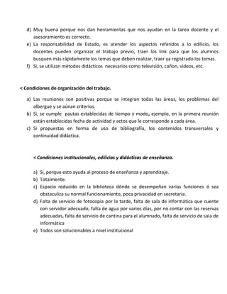 d) Muy buena porque nos dan herramientas que nos ayudan en la tarea docente y el
asesoramiento es correcto.
e) La responsabilidad de Estado, es atender los aspectos referidos a lo edilicio, los
docentes pueden organizar el trabajo previo, traer los link para que los alumnos
busquen más rápidamente los temas que deben realizar, traer ya registrado los temas.
f) Si, se utilizan métodos didácticos necesarios como televisión, cañon, videos, etc.
< Condiciones de organización del trabajo.
a) Las reuniones son positivas porque se integran todas las áreas, los problemas del
albergue y se aúnan criterios.
b) Si, se cumple pautas establecidas de tiempo y modo, ejemplo, en la primera reunión
están establecidas fecha de actividad y actos que le corresponde a cada área.
c) Si propuestas en forma de uso de bibliografía, los contenidos transversales y
continuidad didáctica.
< Condiciones institucionales, edilicias y didácticas de enseñanza.
a) Sí, porque esto ayuda al proceso de enseñanza y aprendizaje.
b) Totalmente.
c) Espacio reducido en la biblioteca dónde se desempeñan varias funciones ó sea
obstaculiza su normal funcionamiento, poca privacidad en secretaría.
d) Falta de servicio de fotocopia por la tarde, falta de sala de informática que cuente
con servidor adecuado, falta de agua por varios días, por no contar con las reservas
adecuadas, falta de servicio de cantina para el alumnado, falta de servicio de sala de
informática
e) Todos son solucionables a nivel institucional
 