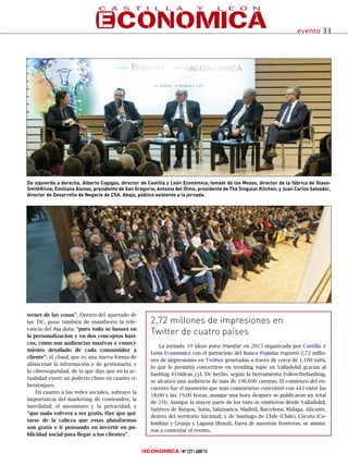 ternet de las cosas”. Dentro del apartado de
las TIC, puso también de manifiesto la rele-
vancia del big data, “pues todo se basará en
la personalización y en dos conceptos bási-
cos, como son audiencias masivas y conoci-
miento detallado de cada consumidor a
cliente”; el cloud, que es una nueva forma de
almacenar la información y de gestionarla; y
la ciberseguridad, de la que dijo que en la ac-
tualidad existe un poderío chino en cuanto ci-
berataques.
En cuanto a las redes sociales, subrayó la
importancia del marketing de contenidos; la
movilidad; el anonimato y la privacidad; y
“que nada volverá a ser gratis. Hay que qui-
tarse de la cabeza que estas plataformas
son gratis e ir pensando en invertir en pu-
blicidad social para llegar a los clientes”.
Nº 227 ABR’15
evento 33
La jornada 10 ideas para triunfar en 2015 organizada por Castilla y
León Económica con el patrocinio del Banco Popular registró 2,72 millo-
nes de impresiones en Twitter generadas a través de cerca de 1.100 tuits,
lo que le permitió convertirse en trending topic en Valladolid gracias al
hashtag #10ideas_cyl. De hecho, según la herramienta Followthehashtag,
se alcanzó una audiencia de más de 196.600 cuentas. El comienzo del en-
cuentro fue el momento que más comentarios concentró con 443 entre las
18,00 y las 19,00 horas, aunque una hora después se publicaron un total
de 356. Aunque la mayor parte de los tuits se emitieron desde Valladolid,
tuiteros de Burgos, Soria, Salamanca, Madrid, Barcelona, Málaga, Alicante,
dentro del territorio nacional; y de Santiago de Chile (Chile), Cúcuta (Co-
lombia) y Granja y Laguna (Brasil), fuera de nuestras fronteras, se anima-
ron a comentar el evento.
2,72 millones de impresiones en
Twitter de cuatro países
De izquierda a derecha, Alberto Cagigas, director de Castilla y León Económica; Ismael de los Mozos, director de la fábrica de Glaxo-
SmithKline; Emiliano Alonso, presidente de San Gregorio; Antonio del Olmo, presidente de The Singular Kitchen; y Juan Carlos Salvador,
director de Desarrollo de Negocio de CSA. Abajo, público asistente a la jornada.
 
