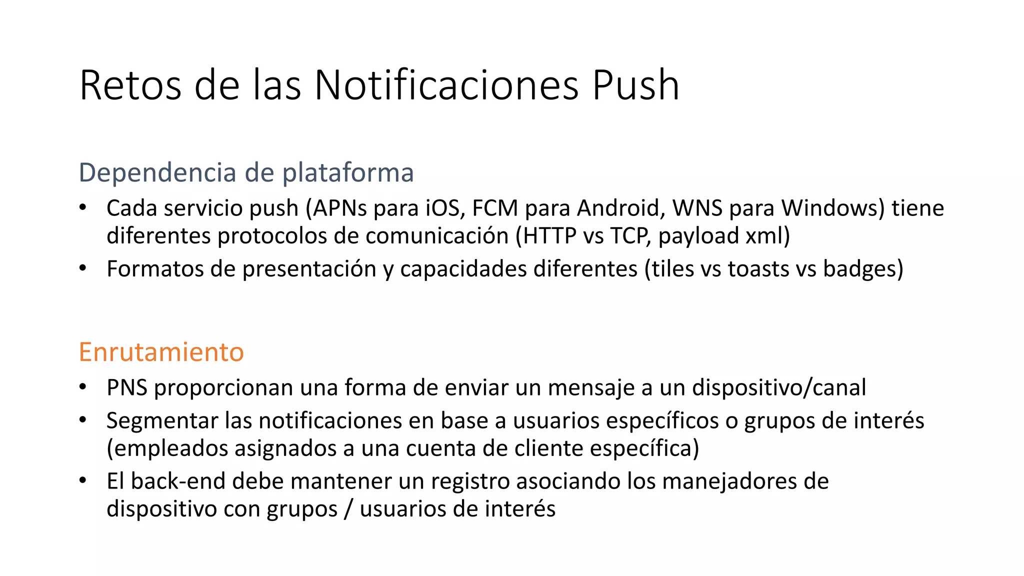 Retos de las Notificaciones Push
Dependencia de plataforma
• Cada servicio push (APNs para iOS, FCM para Android, WNS para Windows) tiene
diferentes protocolos de comunicación (HTTP vs TCP, payload xml)
• Formatos de presentación y capacidades diferentes (tiles vs toasts vs badges)
Enrutamiento
• PNS proporcionan una forma de enviar un mensaje a un dispositivo/canal
• Segmentar las notificaciones en base a usuarios específicos o grupos de interés
(empleados asignados a una cuenta de cliente específica)
• El back-end debe mantener un registro asociando los manejadores de
dispositivo con grupos / usuarios de interés
 
