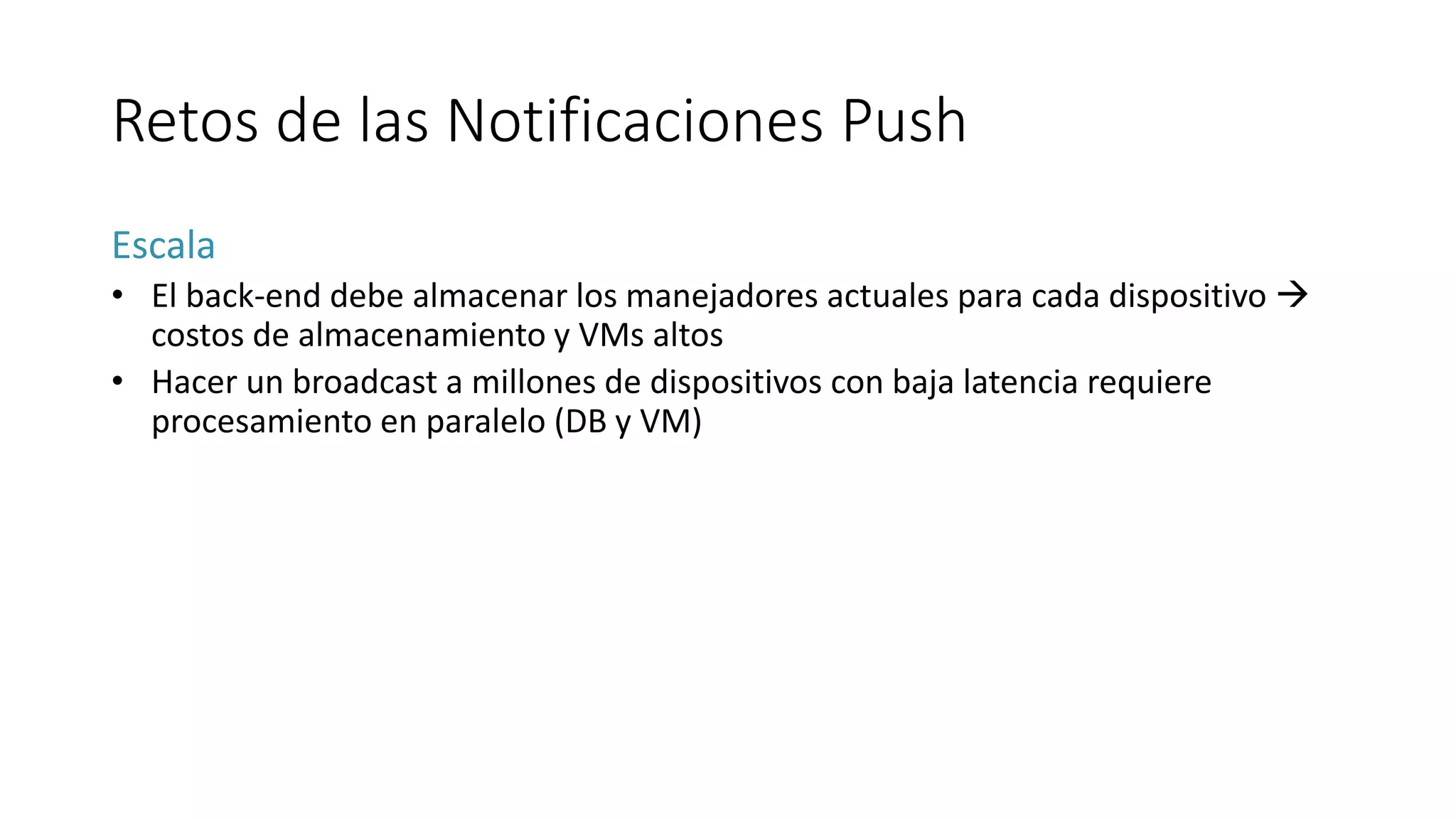 Retos de las Notificaciones Push
Escala
• El back-end debe almacenar los manejadores actuales para cada dispositivo 
costos de almacenamiento y VMs altos
• Hacer un broadcast a millones de dispositivos con baja latencia requiere
procesamiento en paralelo (DB y VM)
 
