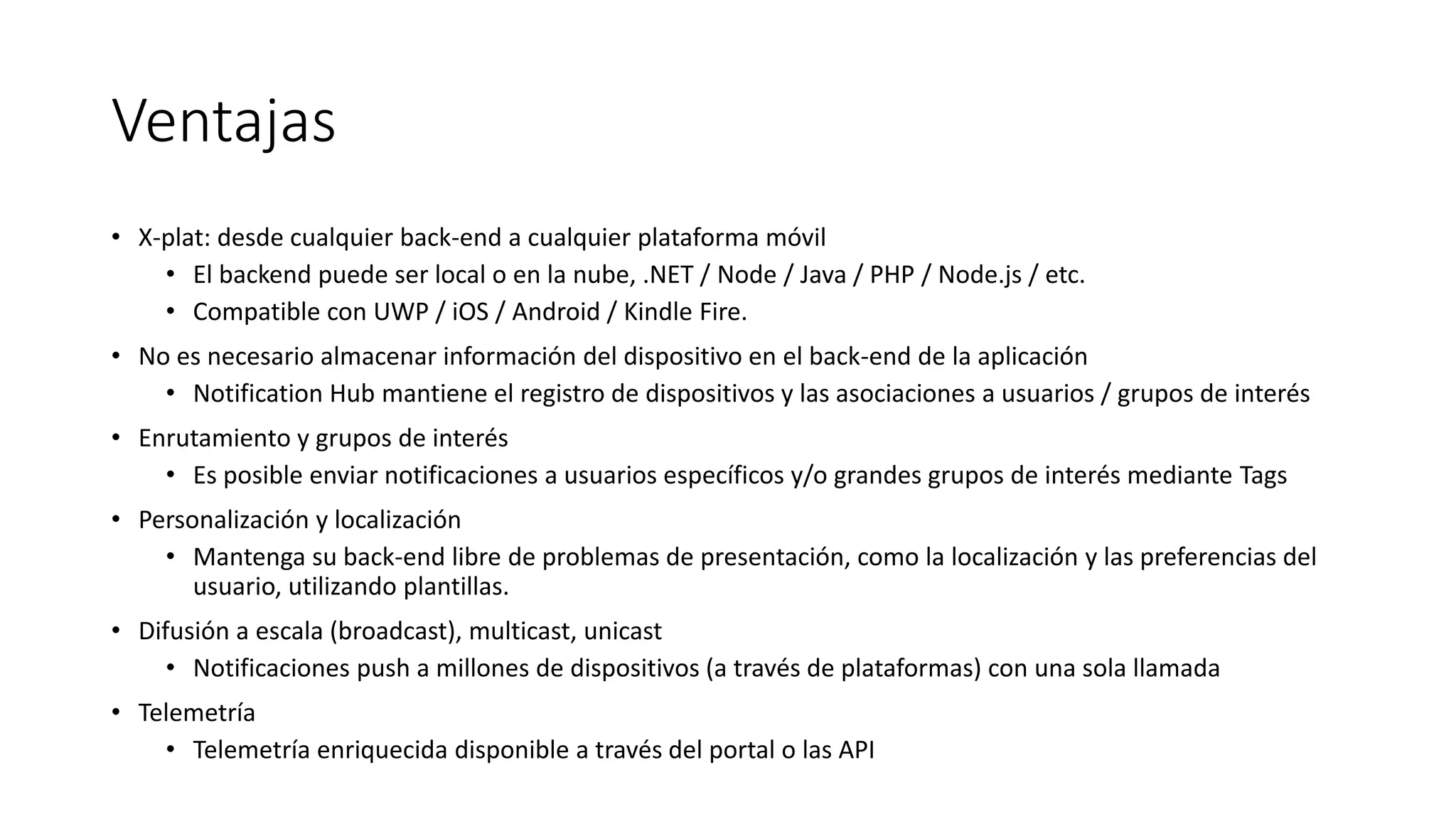 Ventajas
• X-plat: desde cualquier back-end a cualquier plataforma móvil
• El backend puede ser local o en la nube, .NET / Node / Java / PHP / Node.js / etc.
• Compatible con UWP / iOS / Android / Kindle Fire.
• No es necesario almacenar información del dispositivo en el back-end de la aplicación
• Notification Hub mantiene el registro de dispositivos y las asociaciones a usuarios / grupos de interés
• Enrutamiento y grupos de interés
• Es posible enviar notificaciones a usuarios específicos y/o grandes grupos de interés mediante Tags
• Personalización y localización
• Mantenga su back-end libre de problemas de presentación, como la localización y las preferencias del
usuario, utilizando plantillas.
• Difusión a escala (broadcast), multicast, unicast
• Notificaciones push a millones de dispositivos (a través de plataformas) con una sola llamada
• Telemetría
• Telemetría enriquecida disponible a través del portal o las API
 