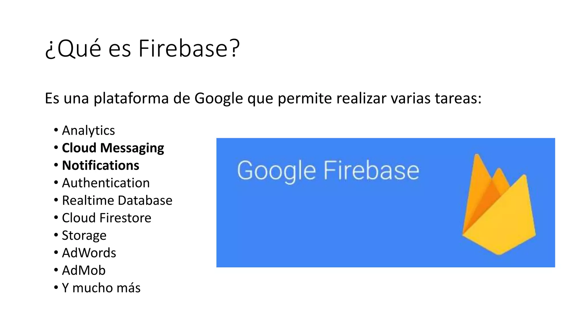 ¿Qué es Firebase?
Es una plataforma de Google que permite realizar varias tareas:
• Analytics
• Cloud Messaging
• Notifications
• Authentication
• Realtime Database
• Cloud Firestore
• Storage
• AdWords
• AdMob
• Y mucho más
 