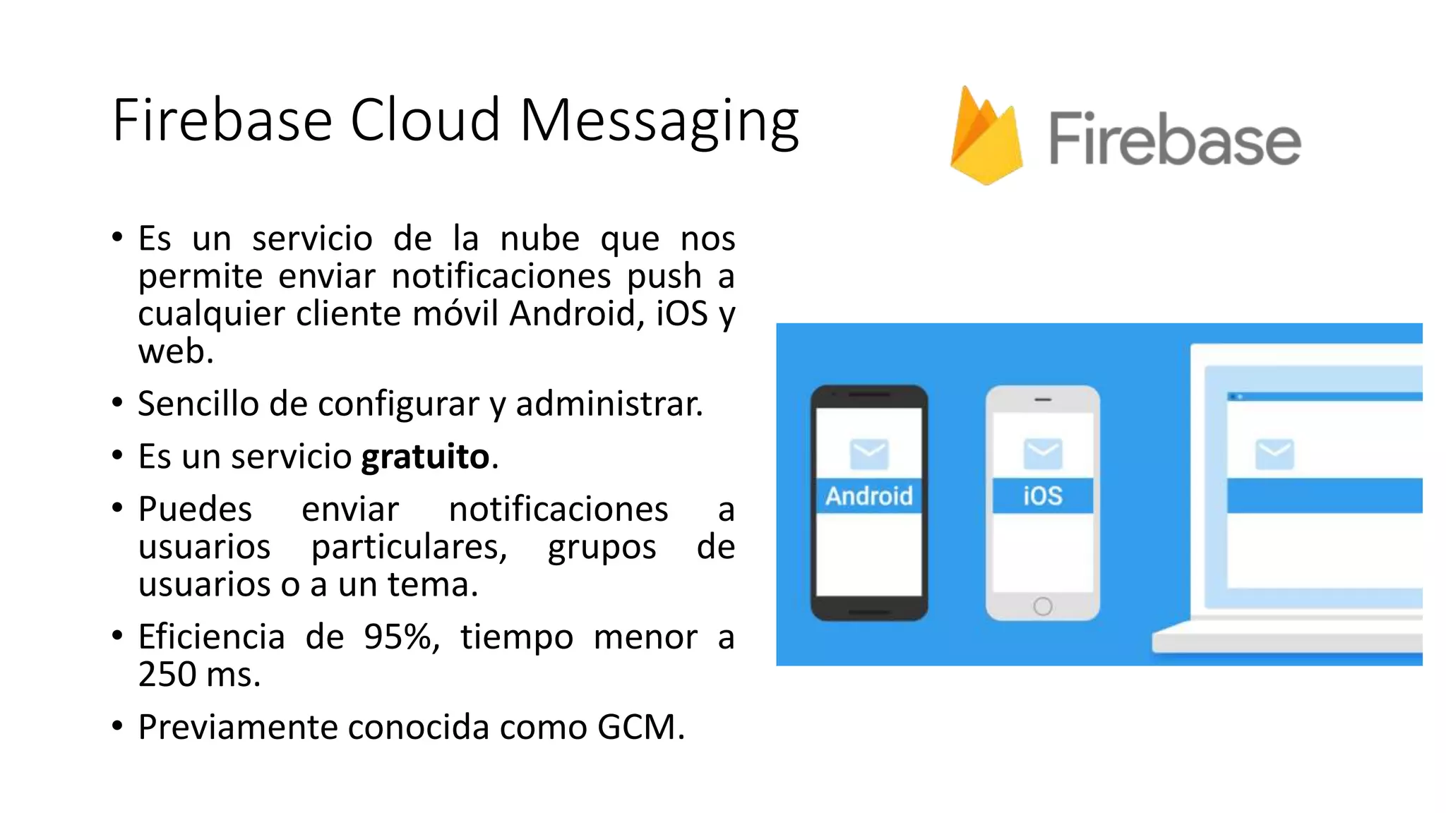 Firebase Cloud Messaging
• Es un servicio de la nube que nos
permite enviar notificaciones push a
cualquier cliente móvil Android, iOS y
web.
• Sencillo de configurar y administrar.
• Es un servicio gratuito.
• Puedes enviar notificaciones a
usuarios particulares, grupos de
usuarios o a un tema.
• Eficiencia de 95%, tiempo menor a
250 ms.
• Previamente conocida como GCM.
 