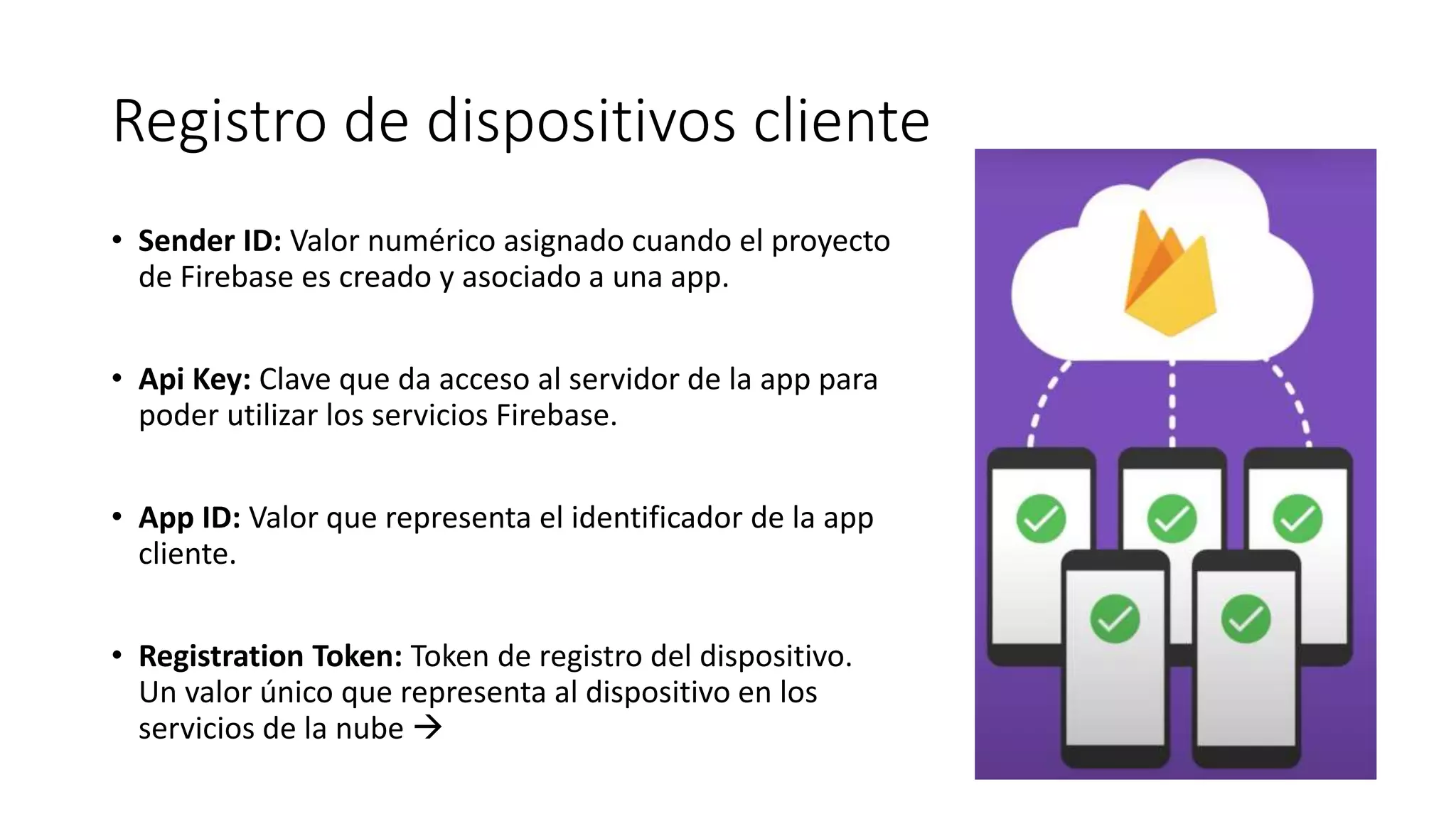 Registro de dispositivos cliente
• Sender ID: Valor numérico asignado cuando el proyecto
de Firebase es creado y asociado a una app.
• Api Key: Clave que da acceso al servidor de la app para
poder utilizar los servicios Firebase.
• App ID: Valor que representa el identificador de la app
cliente.
• Registration Token: Token de registro del dispositivo.
Un valor único que representa al dispositivo en los
servicios de la nube 
 