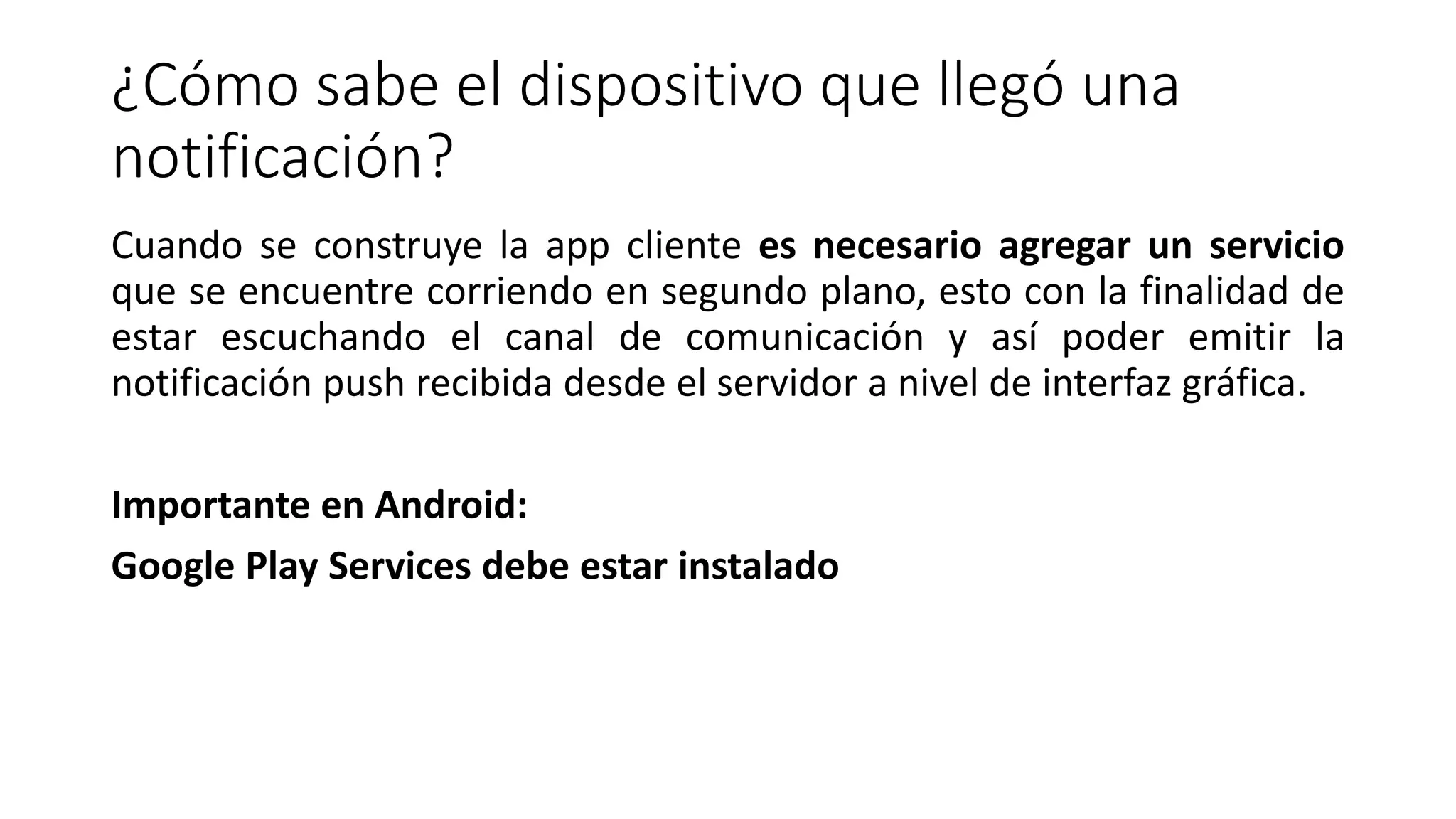 ¿Cómo sabe el dispositivo que llegó una
notificación?
Cuando se construye la app cliente es necesario agregar un servicio
que se encuentre corriendo en segundo plano, esto con la finalidad de
estar escuchando el canal de comunicación y así poder emitir la
notificación push recibida desde el servidor a nivel de interfaz gráfica.
Importante en Android:
Google Play Services debe estar instalado
 