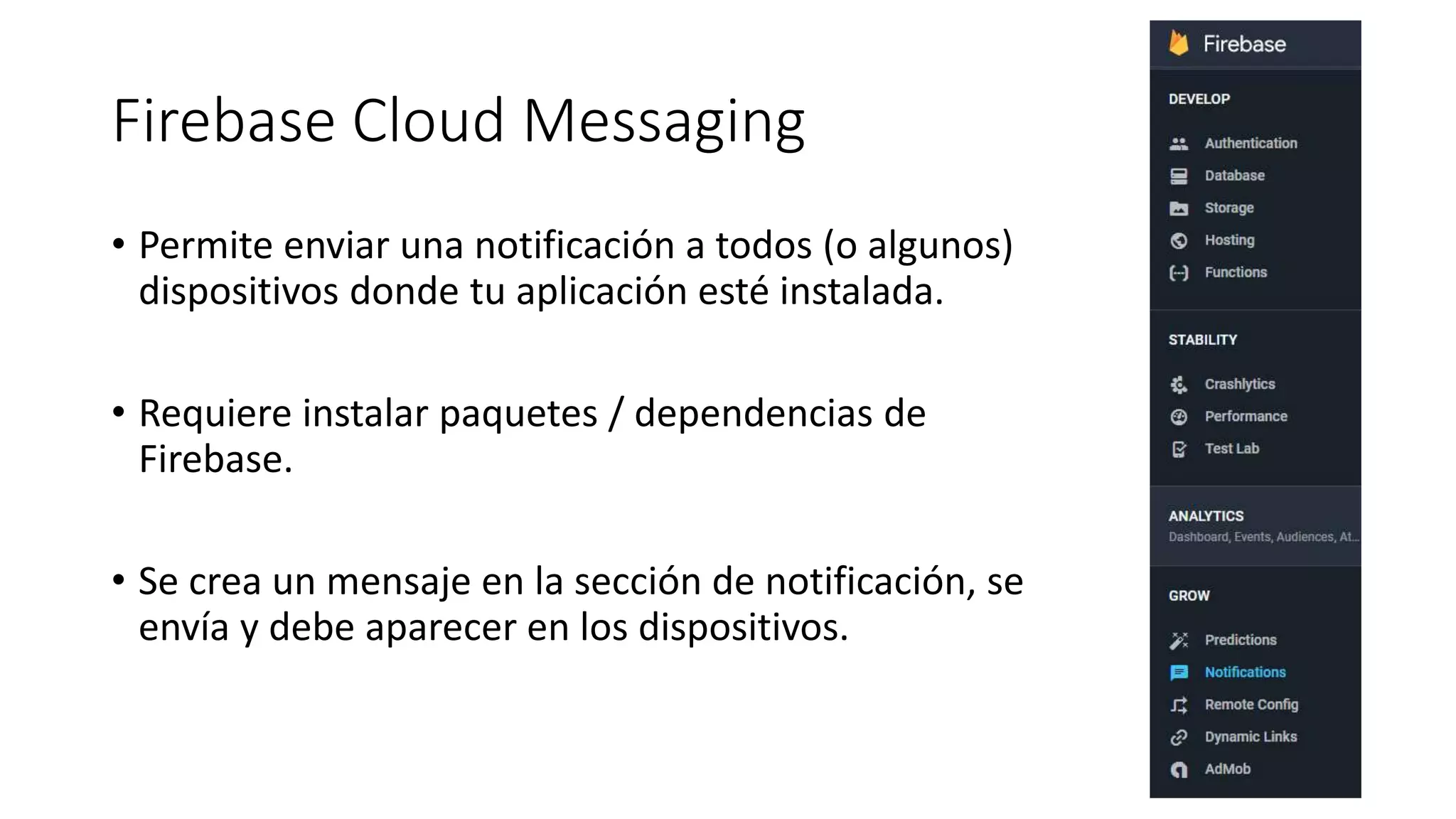 Firebase Cloud Messaging
• Permite enviar una notificación a todos (o algunos)
dispositivos donde tu aplicación esté instalada.
• Requiere instalar paquetes / dependencias de
Firebase.
• Se crea un mensaje en la sección de notificación, se
envía y debe aparecer en los dispositivos.
 