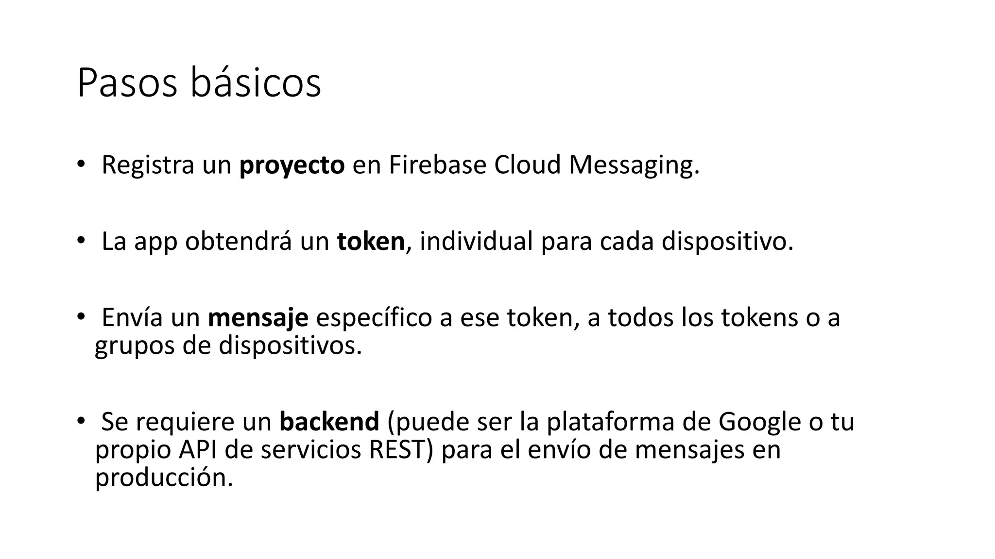 Pasos básicos
• Registra un proyecto en Firebase Cloud Messaging.
• La app obtendrá un token, individual para cada dispositivo.
• Envía un mensaje específico a ese token, a todos los tokens o a
grupos de dispositivos.
• Se requiere un backend (puede ser la plataforma de Google o tu
propio API de servicios REST) para el envío de mensajes en
producción.
 