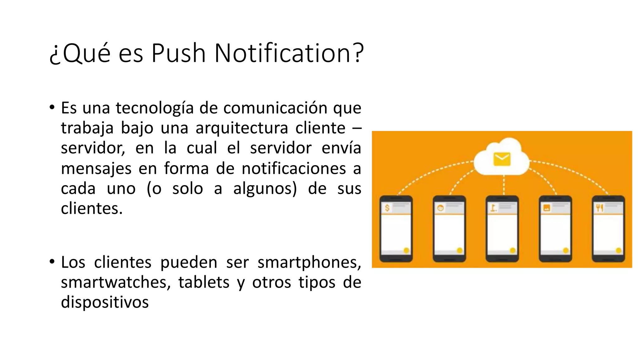 ¿Qué es Push Notification?
• Es una tecnología de comunicación que
trabaja bajo una arquitectura cliente –
servidor, en la cual el servidor envía
mensajes en forma de notificaciones a
cada uno (o solo a algunos) de sus
clientes.
• Los clientes pueden ser smartphones,
smartwatches, tablets y otros tipos de
dispositivos
¿Qué es Push Notification?
• Es una tecnología de comunicación que
trabaja bajo una arquitectura cliente –
servidor, en la cual el servidor envía
mensajes en forma de notificaciones a
cada uno (o solo a algunos) de sus
clientes.
• Los clientes pueden ser smartphones,
smartwatches, tablets y otros tipos de
dispositivos
 