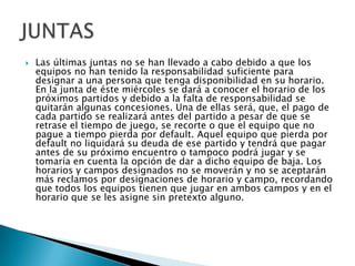 Las últimas juntas no se han llevado a cabo debido a que los equipos no han tenido la responsabilidad suficiente para designar a una persona que tenga disponibilidad en su horario. En la junta de éste miércoles se dará a conocer el horario de los próximos partidos y debido a la falta de responsabilidad se quitarán algunas concesiones. Una de ellas será, que, el pago de cada partido se realizará antes del partido a pesar de que se retrase el tiempo de juego, se recorte o que el equipo que no pague a tiempo pierda por default. Aquel equipo que pierda por default no liquidará su deuda de ese partido y tendrá que pagar antes de su próximo encuentro o tampoco podrá jugar y se tomaría en cuenta la opción de dar a dicho equipo de baja. Los horarios y campos designados no se moverán y no se aceptarán más reclamos por designaciones de horario y campo, recordando que todos los equipos tienen que jugar en ambos campos y en el horario que se les asigne sin pretexto alguno. JUNTAS