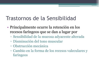 Trastornos de la Sensibilidad
• Principalmente ocurre la retención en los
recesos faríngeos que se dan a lugar por
▫
▫
▫
▫

Sensibilidad de la mucosa adyacente alterada
Disminución del tono muscular
Obstrucción mecánica
Cambio en la forma de los recesos valeculares y
faríngeos

 