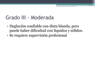 Grado III - Moderada
• Deglución confiable con dieta blanda, pero
puede haber dificultad con líquidos y sólidos.
• Se requiere supervisión profesional

 