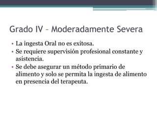 Grado IV – Moderadamente Severa
• La ingesta Oral no es exitosa.
• Se requiere supervisión profesional constante y
asistencia.
• Se debe asegurar un método primario de
alimento y solo se permita la ingesta de alimento
en presencia del terapeuta.

 