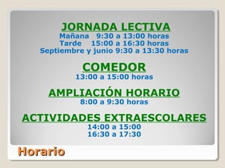HorarioHorario
JORNADA LECTIVA
Mañana 9:30 a 13:00 horas
Tarde 15:00 a 16:30 horas
Septiembre y junio 9:30 a 13:30 horas
COMEDOR
13:00 a 15:00 horas
AMPLIACIÓN HORARIO
8:00 a 9:30 horas
ACTIVIDADES EXTRAESCOLARES
14:00 a 15:00
16:30 a 17:30
 