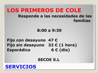 SERVICIOS
LOS PRIMEROS DE COLE
Responde a las necesidades de las
familias
8:00 a 9:30
Fijo con desayuno 47 €
Fijo sin desayuno 32 € (1 hora)
Esporádico 6 € (día)
SECOE S.L
 
