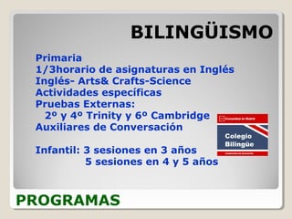 PROGRAMAS
BILINGÜISMO
Primaria
1/3horario de asignaturas en Inglés
Inglés- Arts& Crafts-Science
Actividades específicas
Pruebas Externas:
2º y 4º Trinity y 6º Cambridge
Auxiliares de Conversación
Infantil: 3 sesiones en 3 años
5 sesiones en 4 y 5 años
 