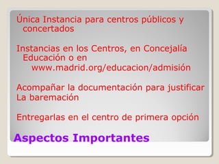Aspectos Importantes
Única Instancia para centros públicos y
concertados
Instancias en los Centros, en Concejalía
Educación o en
www.madrid.org/educacion/admisión
Acompañar la documentación para justificar
La baremación
Entregarlas en el centro de primera opción
 