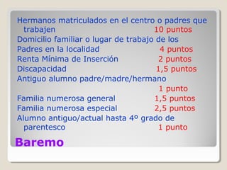 Baremo
Hermanos matriculados en el centro o padres que
trabajen 10 puntos
Domicilio familiar o lugar de trabajo de los
Padres en la localidad 4 puntos
Renta Mínima de Inserción 2 puntos
Discapacidad 1,5 puntos
Antiguo alumno padre/madre/hermano
1 punto
Familia numerosa general 1,5 puntos
Familia numerosa especial 2,5 puntos
Alumno antiguo/actual hasta 4º grado de
parentesco 1 punto
 