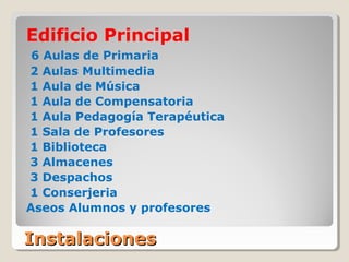 InstalacionesInstalaciones
Edificio Principal
6 Aulas de Primaria
2 Aulas Multimedia
1 Aula de Música
1 Aula de Compensatoria
1 Aula Pedagogía Terapéutica
1 Sala de Profesores
1 Biblioteca
3 Almacenes
3 Despachos
1 Conserjeria
Aseos Alumnos y profesores
 