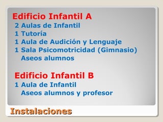 InstalacionesInstalaciones
Edificio Infantil A
2 Aulas de Infantil
1 Tutoría
1 Aula de Audición y Lenguaje
1 Sala Psicomotricidad (Gimnasio)
Aseos alumnos
Edificio Infantil B
1 Aula de Infantil
Aseos alumnos y profesor
 