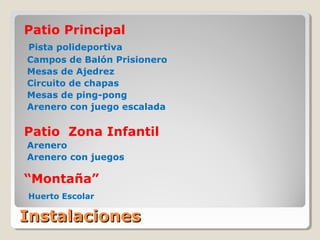 InstalacionesInstalaciones
Patio Principal
Pista polideportiva
Campos de Balón Prisionero
Mesas de Ajedrez
Circuito de chapas
Mesas de ping-pong
Arenero con juego escalada
Patio Zona Infantil
Arenero
Arenero con juegos
“Montaña”
Huerto Escolar
 