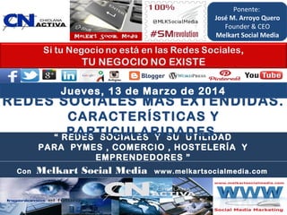 “ REDES SOCIALES Y SU UTILIDAD
PARA PYMES , COMERCIO , HOSTELERÍA Y
EMPRENDEDORES ”
REDES SOCIALES MÁS EXTENDIDAS.
CARACTERÍSTICAS Y
PARTICULARIDADES.
Con Melkart Social Media www.melkartsocialmedia.com
Jueves, 13 de Marzo de 2014
Ponente:
José M. Arroyo Quero
Founder & CEO
Melkart Social Media
 