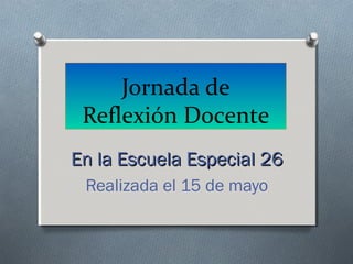 Jornada de
Reflexión Docente
En la Escuela Especial 26En la Escuela Especial 26
Realizada el 15 de mayo
 