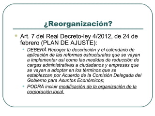 ¿Reorganización?


Art. 7 del Real Decreto-ley 4/2012, de 24 de
febrero (PLAN DE AJUSTE):

•

•

DEBERÁ Recoger la descripción y el calendario de
aplicación de las reformas estructurales que se vayan
a implementar así como las medidas de reducción de
cargas administrativas a ciudadanos y empresas que
se vayan a adoptar en los términos que se
establezcan por Acuerdo de la Comisión Delegada del
Gobierno para Asuntos Económicos;
PODRÁ incluir modificación de la organización de la
corporación local.

 