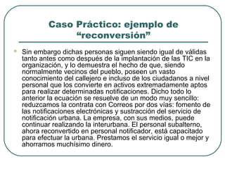 Caso Práctico: ejemplo de
“reconversión”


Sin embargo dichas personas siguen siendo igual de válidas
tanto antes como después de la implantación de las TIC en la
organización, y lo demuestra el hecho de que, siendo
normalmente vecinos del pueblo, poseen un vasto
conocimiento del callejero e incluso de los ciudadanos a nivel
personal que los convierte en activos extremadamente aptos
para realizar determinadas notificaciones. Dicho todo lo
anterior la ecuación se resuelve de un modo muy sencillo:
reduzcamos la contrata con Correos por dos vías: fomento de
las notificaciones electrónicas y sustracción del servicio de
notificación urbana. La empresa, con sus medios, puede
continuar realizando la interurbana. El personal subalterno,
ahora reconvertido en personal notificador, está capacitado
para efectuar la urbana. Prestamos el servicio igual o mejor y
ahorramos muchísimo dinero.

 