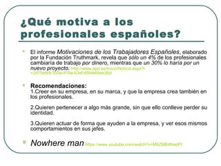 ¿Qué motiva a los
profesionales españoles?


El informe Motivaciones de los Trabajadores Españoles, elaborado
por la Fundación Truthmark, revela que sólo un 4% de los profesionales
cambiaría de trabajo por dinero, mientras que un 30% lo haría por un
nuevo proyecto. http://www.apd.es/Inicio/Noticia.aspx?i
=2d75efe9-359a-419a-b3ef-85bfe6bee36d



Recomendaciones:

1.Creer en su empresa, en su marca, y que la empresa crea también en
los profesionales.
2.Quieren pertenecer a algo más grande, sin que ello conlleve perder su
identidad.
3.Quieren actuar de forma que ayuden a la empresa, y ver esos mismos
comportamientos en sus jefes.



Nowhere man https://www.youtube.com/watch?v=M6ZMB4NadPI

 