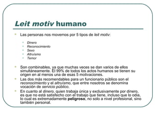 Leit motiv humano


Las personas nos movemos por 5 tipos de leit motiv:

•
•
•
•
•






Dinero
Reconocimiento
Sexo
Altruísmo
Temor

Son combinables, ya que muchas veces se dan varios de ellos
simultáneamente. El 99% de todos los actos humanos se tienen su
origen en al menos una de esas 5 motivaciones.
Las dos más recomendables para un funcionario público son el
reconocimiento y el altruísmo, que entre nosotros se denomina
vocación de servicio público.
En cuanto al dinero, quien trabaja única y exclusivamente por dinero,
es que no está satisfecho con el trabajo que tiene, incluso que lo odia,
lo cual es extremadamente peligroso, no solo a nivel profesional, sino
también personal.

 